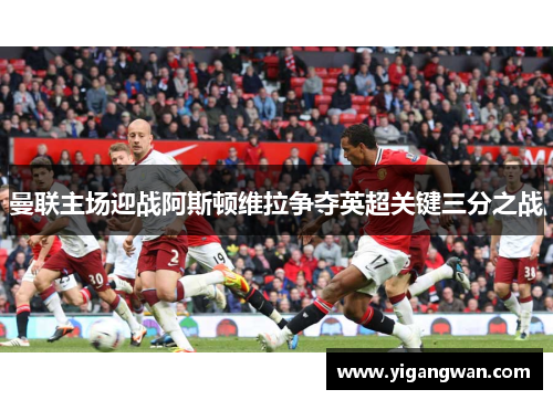 曼联主场迎战阿斯顿维拉争夺英超关键三分之战